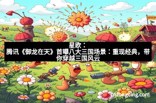 星欧：腾讯《御龙在天》首曝八大三国场景：重现经典，带你穿越三国风云