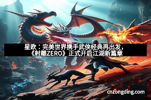 星欧：完美世界携手武侠经典再出发，《射雕ZERO》正式开启江湖新篇章