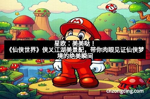 星欧：美美哒！《仙侠世界》侠义江湖美景配，带你肉眼见证仙侠梦境的绝美瞬间